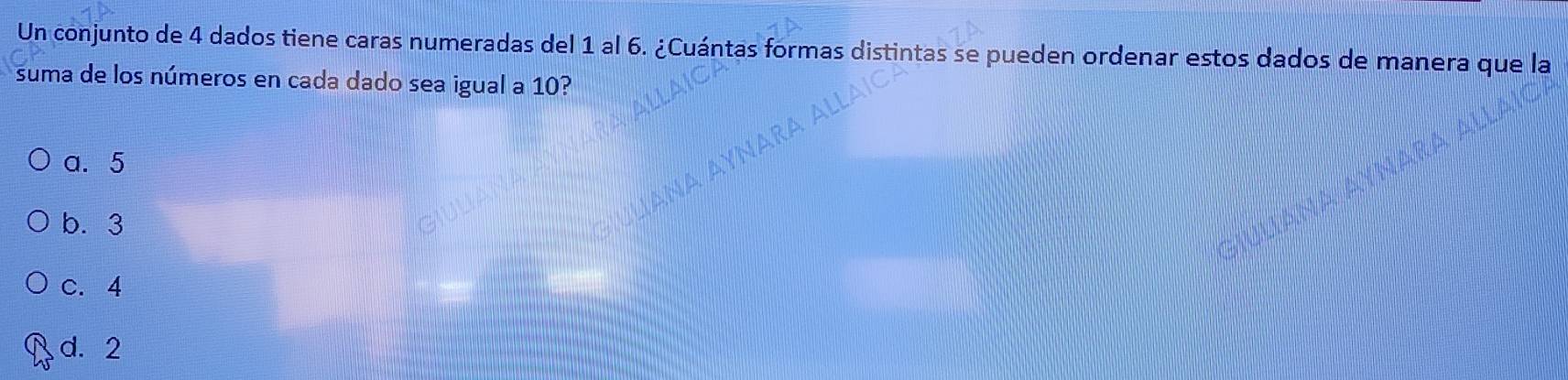 Un conjunto de 4 dados tiene caras numeradas del 1 al 6. ¿Cuántas formas distintas se pueden ordenar estos dados de manera que la
suma de los números en cada dado sea igual a 10?
a. 5
b. 3
c. 4
d. 2