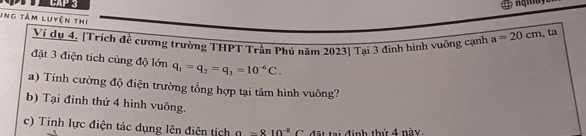 CAP 3 
Ung tâm LUyện thi 
Ví dụ 4. [Trích đề cương trường THPT Trần Phú năm 2023] Tại 3 đinh hình vuông cạnh
a=20cm , ta 
đặt 3 điện tích cùng độ lớn q_1=q_2=q_3=10^(-6)C. 
a) Tính cường độ điện trường tổng hợp tại tâm hình vuông? 
b) Tại đỉnh thứ 4 hình vuông. 
c) Tính lực điện tác dụng lên điện tích a=810^(-8)C đặt tại định thứ 4 này.