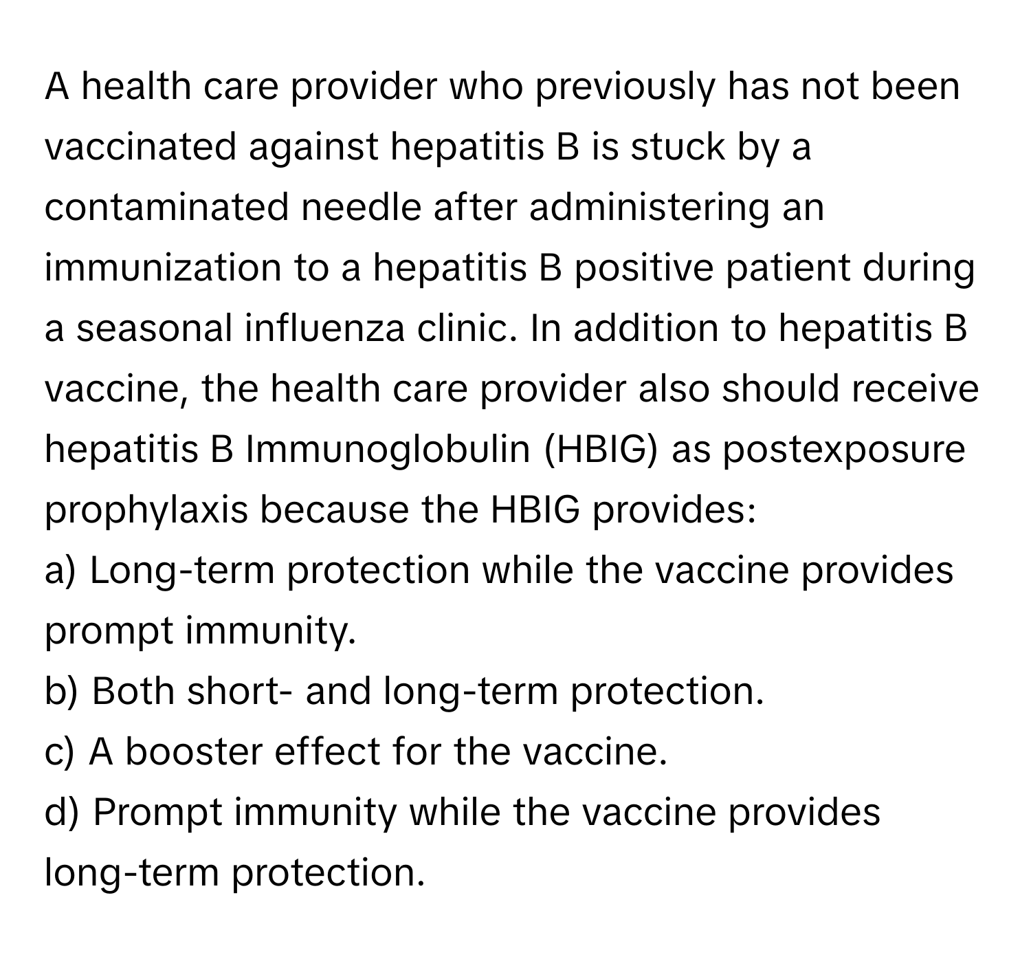 A health care provider who previously has not been vaccinated against hepatitis B is stuck by a contaminated needle after administering an immunization to a hepatitis B positive patient during a seasonal influenza clinic. In addition to hepatitis B vaccine, the health care provider also should receive hepatitis B Immunoglobulin (HBIG) as postexposure prophylaxis because the HBIG provides:

a) Long-term protection while the vaccine provides prompt immunity.
b) Both short- and long-term protection.
c) A booster effect for the vaccine.
d) Prompt immunity while the vaccine provides long-term protection.