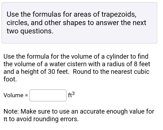 Use the formulas for areas of trapezoids, 
circles, and other shapes to answer the next 
two questions. 
Use the formula for the volume of a cylinder to find 
the volume of a water cistern with a radius of 8 feet
and a height of 30 feet. Round to the nearest cubic
foot.
Volume=□ ft^3
Note: Make sure to use an accurate enough value for
π to avoid rounding errors.