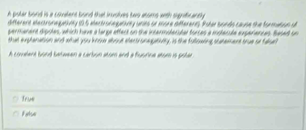 A polar bond is a covelent bond that involves two atoms with signticanly 
different elecuronegatiny 10.5 eecuronegitiny units or more aifferens. Pater bonds cause the formvson d
permanent dipoles, which have a largr effect on the intermolecular forces a indecule superences. Sased un
that explanation and what you know about eecuronegativny, is the following sutement true oo fased
A covelent bond between a carbon atom and a fluorne atom is potar .
True