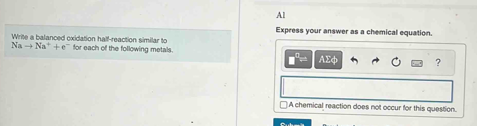 Al
Express your answer as a chemical equation.
Write a balanced oxidation half-reaction similar to
Nato Na^++e^- for each of the following metals.
□^(□)= AΣφ
?
A chemical reaction does not occur for this question.