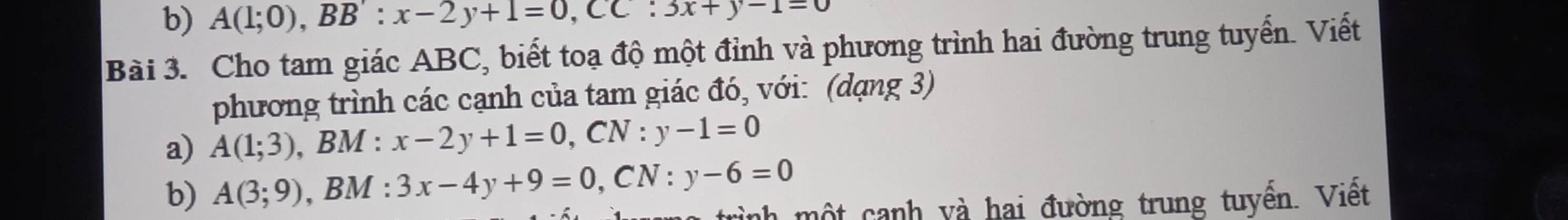 A(1;0), BB':x-2y+1=0, CC:3x+y-1=0
Bài 3. Cho tam giác ABC, biết toạ độ một đỉnh và phương trình hai đường trung tuyển. Viết 
phương trình các cạnh của tam giác đó, với: (dạng 3) 
a) A(1;3) , BM : x-2y+1=0, CN:y-1=0
b) A(3;9) , BM : 3x-4y+9=0, CN:y-6=0
nh một cạnh và hai đường trung tuyền. Việt