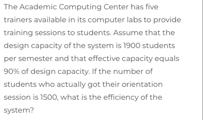 The Academic Computing Center has five 
trainers available in its computer labs to provide 
training sessions to students. Assume that the 
design capacity of the system is 1900 students 
per semester and that effective capacity equals
90% of design capacity. If the number of 
students who actually got their orientation 
session is 1500, what is the efficiency of the 
system?