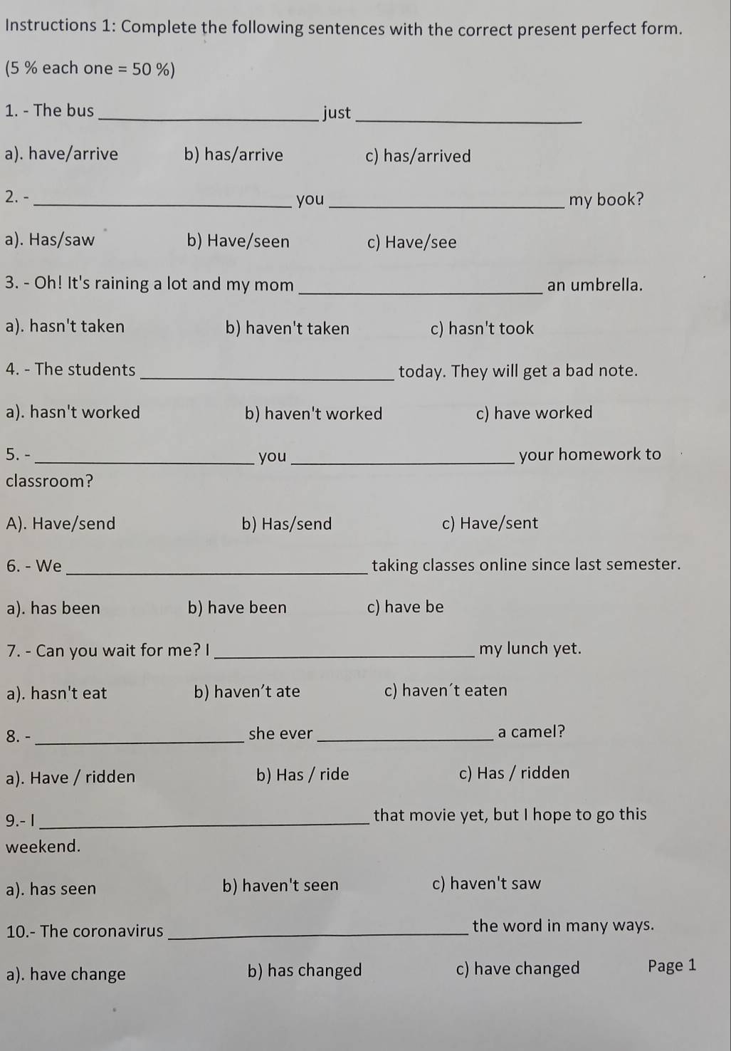 Instructions 1: Complete the following sentences with the correct present perfect form.
(5 % each one =50 %)
1. - The bus _just_
a). have/arrive b) has/arrive c) has/arrived
2. - _you_ my book?
a). Has/saw b) Have/seen c) Have/see
3. - Oh! It's raining a lot and my mom _an umbrella.
a). hasn't taken b) haven't taken c) hasn't took
4. - The students _today. They will get a bad note.
a). hasn't worked b) haven't worked c) have worked
5. -_ you_ your homework to
classroom?
A). Have/send b) Has/send c) Have/sent
6. - We _taking classes online since last semester.
a). has been b) have been c) have be
7. - Can you wait for me? I _my lunch yet.
a). hasn't eat b) haven’t ate c) haven´t eaten
8. - _she ever_ a camel?
a). Have / ridden b) Has / ride c) Has / ridden
9.- 1 _that movie yet, but I hope to go this
weekend.
a). has seen b) haven't seen c) haven't saw
10.- The coronavirus _the word in many ways.
a). have change b) has changed c) have changed Page 1