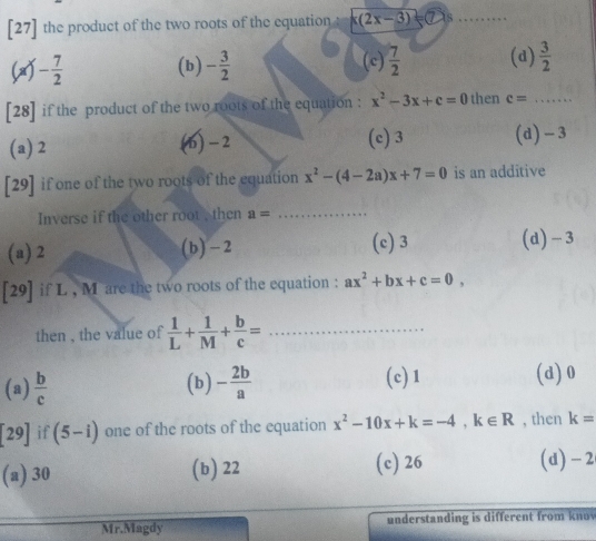 [27] the product of the two roots of the equation x(2x-3) 7 as_
x - 7/2  (b) - 3/2  (c)  7/2  (d)  3/2 
[28] if the product of the two roots of the equation : x^2-3x+c=0 then c= _
(a) 2 (6) - 2 (c) 3 (d) - 3
[29] if one of the two roots of the equation x^2-(4-2a)x+7=0 is an additive
Inverse if the other root , then a= _
(a) 2 (b) -2 (c) 3 (d) -3
[29] if L , M are the two roots of the equation : ax^2+bx+c=0, 
then , the value of  1/L + 1/M + b/c = _
(a)  b/c  (b) - 2b/a 
(c) 1 (d) 0
[29] if (5-i) one of the roots of the equation x^2-10x+k=-4, k∈ R , then k=
(a) 30 (b) 22 (c) 26 (d) - 2
Mr.Magdy understanding is different from kno v