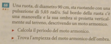 Una ruota, di diametro 90 cm, sta ruotando con una 
pulsazione di 5,03 rad/s. Sul bordo della ruota c'è 
una manovella e la sua ombra si proietta vertical- 
mente sul terreno, descrivendo un moto armonico. 
Calcola il periodo del moto armonico. 
Trova l’ampiezza del moto armonico dell’ombra.