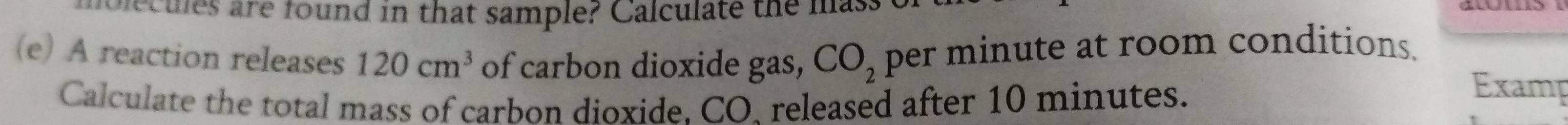 are found in that sample? Cal culate the mas 
(e) A reaction releases 120cm^3 of carbon dioxide gas, CO_2 per minute at room conditions. 
Calculate the total mass of carbon dioxide. CO. released after 10 minutes. 
Examp