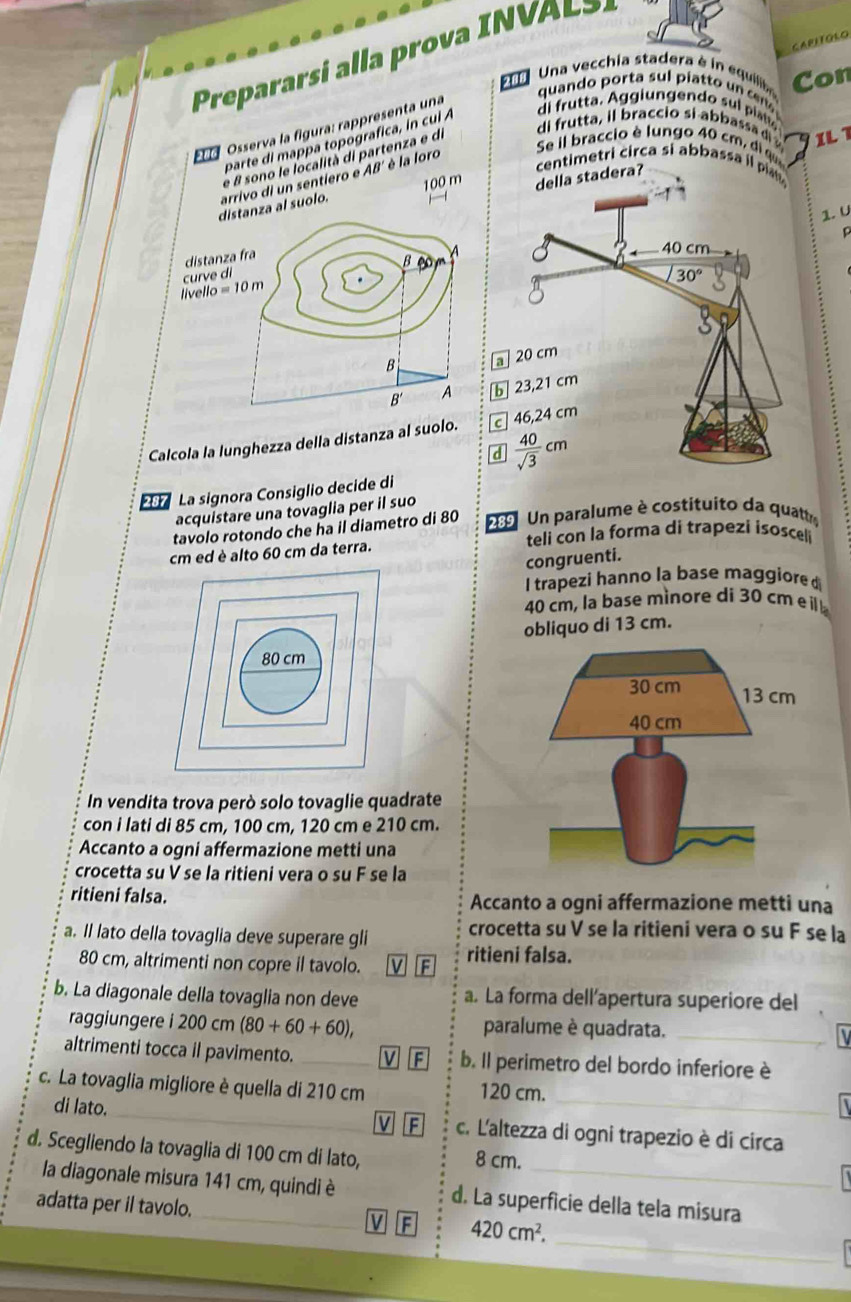 CAPITGLO
Prrari  l o    N  
Una vecchia stadera è in equiliaa Con
quando porta sul piatto un cm 
* a Osserva la fgura: rappresenta una
Se il braccio é lungo 40 cm    IL
parte di mappa topografica, in cul 
di frutta. Aggiungendo sul plato
e 8 sono le località di partenza e di
di frutta, il braccio si abbassa d 
100 m della stadera? centimetri circa si abbassa i pi 
al suolo. arrivo di un sentíero e AB é la loro
1. U
 
b 
Calcola la lunghezza della distanza al suolo. C 4
d 
E La signora Consiglio decide di
acquistare una tovaglia per il suo
tavolo rotondo che ha il diametro di 80  289  Un paralume è costituito da quattr
teli con la forma di trapezi isosceli
cm ed è alto 60 cm da terra.
congruenti.
I trapezi hanno la base maggiore  
40 cm, la base mìnore di 30 cm e  
obliquo di 13 cm.
80 cm
30 cm 13 cm
40 cm
In vendita trova però solo tovaglie quadrate
con i lati di 85 cm, 100 cm, 120 cm e 210 cm.
Accanto a ogni affermazione metti una
crocetta su V se la ritieni vera o su F se la
ritieni falsa. Accanto a ogni affermazione metti una
a. Il lato della tovaglia deve superare gli crocetta su V se la ritieni vera o su F se la
80 cm, altrimenti non copre il tavolo. M ritieni falsa.
b. La diagonale della tovaglia non deve a. La forma dell’apertura superiore del
raggiungere i 200 cm (80+60+60), paralume è quadrata._
altrimenti tocca il pavimento. _b. Il perimetro del bordo inferiore è
c. La tovaglia migliore è quella di 210 cm 120 cm.
di lato. _V c. L'altezza di ogni trapezio è di circa
d. Scegliendo la tovaglia di 100 cm di lato, 8 cm.
la diagonale misura 141 cm, quindi è d. La superficie della tela misura
_
adatta per il tavolo. V F 420cm^2.