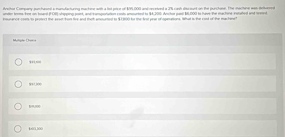 Anchor Company purchased a manufacturing machine with a list price of $95,000 and received a 2% cash discount on the purchase. The machine was delivered
under terms free on board (FOB) shipping point, and transportation costs amounted to $4,200. Anchor paid $6,000 to have the machine installed and tested.
Insurance costs to protect the asset from fire and theft amounted to $7,800 for the first year of operations. What is the cost of the machine?
Multiple Choice
$93,100
$97,300
$111,100
$103,300