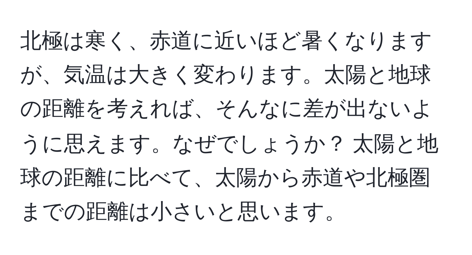 北極は寒く、赤道に近いほど暑くなりますが、気温は大きく変わります。太陽と地球の距離を考えれば、そんなに差が出ないように思えます。なぜでしょうか？ 太陽と地球の距離に比べて、太陽から赤道や北極圏までの距離は小さいと思います。