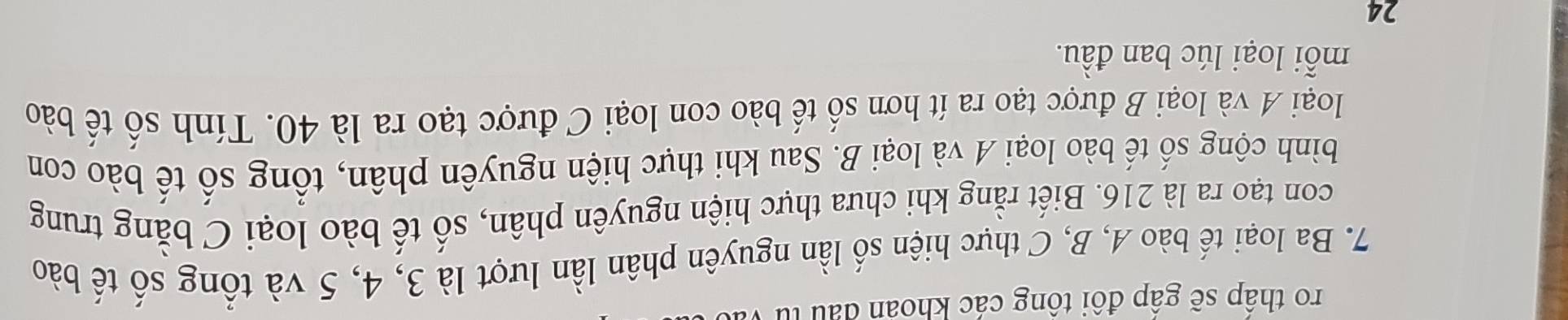 ro thập sẽ gập đôi tông các khoan đấu tử 
7. Ba loại tế bào A, B, C thực hiện số lần nguyên phân lần lượt là 3, 4, 5 và tổng số tế bào 
con tạo ra là 216. Biết rằng khi chưa thực hiện nguyên phân, số tế bào loại C bằng trung 
bình cộng số tế bào loại A và loại B. Sau khi thực hiện nguyên phân, tổng số tế bào con 
loại A và loại B được tạo ra ít hơn số tế bào con loại C được tạo ra là 40. Tính số tế bào 
mỗi loại lúc ban đầu. 
24