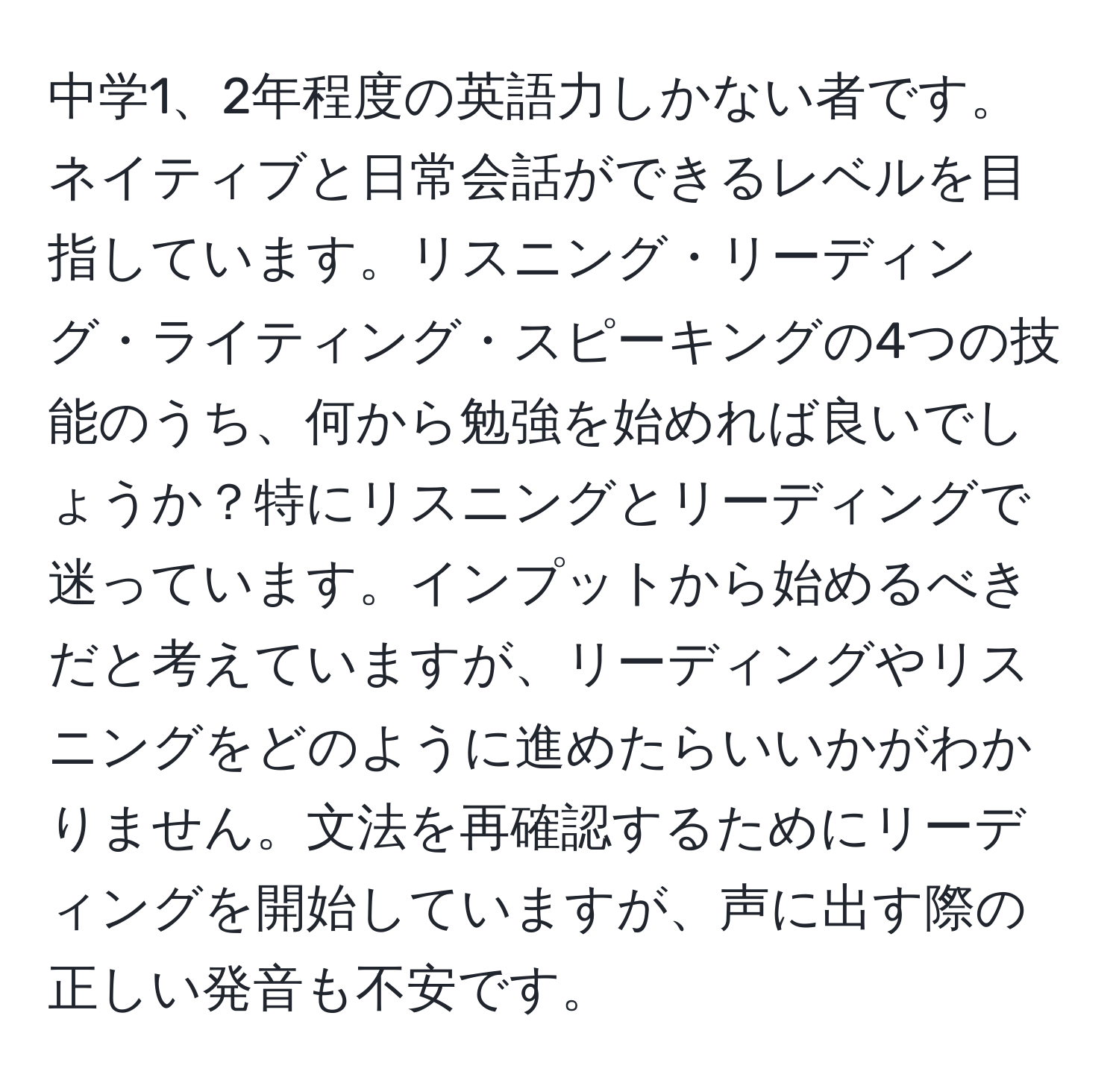 中学1、2年程度の英語力しかない者です。ネイティブと日常会話ができるレベルを目指しています。リスニング・リーディング・ライティング・スピーキングの4つの技能のうち、何から勉強を始めれば良いでしょうか？特にリスニングとリーディングで迷っています。インプットから始めるべきだと考えていますが、リーディングやリスニングをどのように進めたらいいかがわかりません。文法を再確認するためにリーディングを開始していますが、声に出す際の正しい発音も不安です。