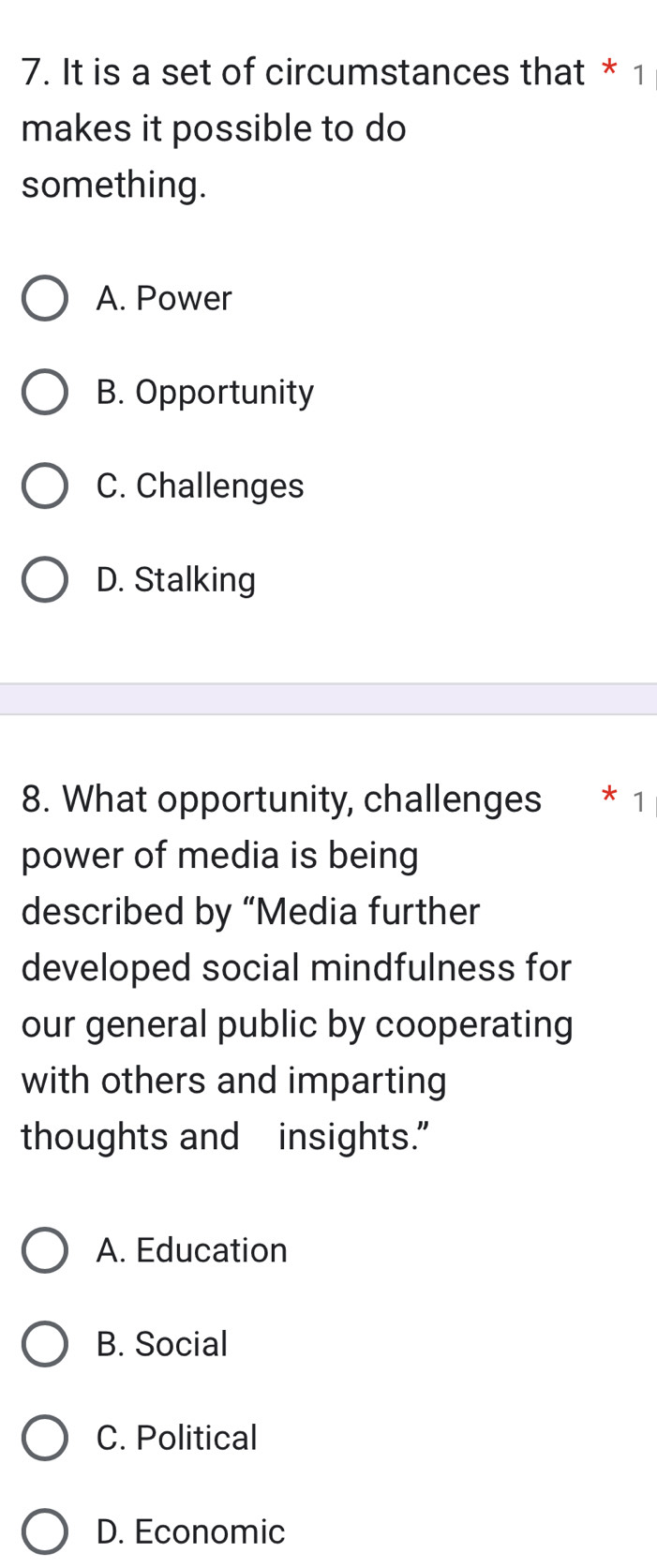 It is a set of circumstances that * 1
makes it possible to do
something.
A. Power
B. Opportunity
C. Challenges
D. Stalking
8. What opportunity, challenges * 1
power of media is being
described by “Media further
developed social mindfulness for
our general public by cooperating
with others and imparting
thoughts and insights."
A. Education
B. Social
C. Political
D. Economic