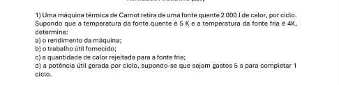 Uma máquina térmica de Carnot retira de uma fonte quente 2 000 J de calor, por ciclo. 
Supondo que a temperatura da fonte quente é 5 K e a temperatura da fonte fria é 4K, 
determine: 
a) o rendimento da máquina: 
b) o trabalho útil forecido: 
c) a quantidade de calor rejeitada para a fonte fria; 
d) a potência útil gerada por ciclo, supondo-se que sejam gastos 5 s para completar 1 
ciclo.