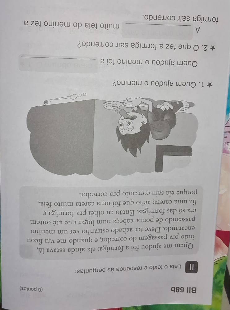 BIl 68b (8 pontos)
Leia o texto e responda às perguntas:
Quem me ajudou foi a formiga: ela ainda estava lá,
indo pra passagem do corredor, e quando me viu ficou
encarando. Deve ter achado estranho ver um menino
passeando de ponta-cabeça num lugar que até ontem
era só das formigas. Então eu olhei pra formiga e
fiz uma careta; acho que foi uma careta muito feia,
porque ela saiu correndo pro corredor.
1. Quem ajudou o menino?
Quem ajudou o menino foi a_
2. O que fez a formiga sair correndo?
A _muito feia do menino fez a
formiga sair correndo.