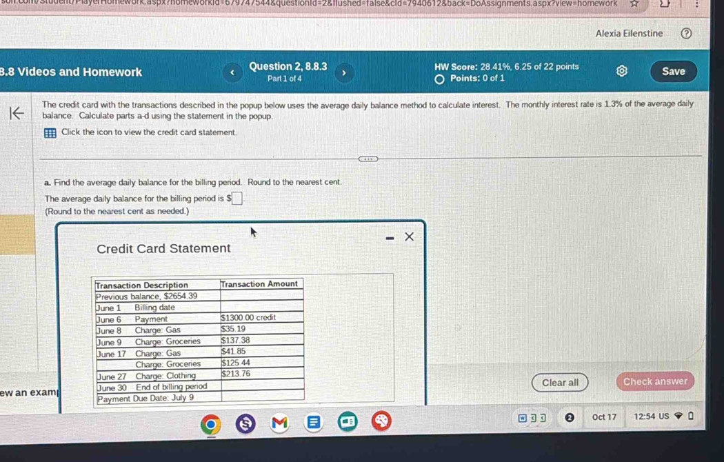 com/Student/PlayerHomework.aspx?homeworkid=679747544&questionId=2&flushed=false&cid=7940612&back=DoAssignments.aspx?view=homework 
Alexia Eilenstine 
B.8 Videos and Homework Question 2, 8.8.3 HW Score: 28.41%, 6.25 of 22 points 
Part 1 of 4 Points: 0 of 1 Save 
The credit card with the transactions described in the popup below uses the average daily balance method to calculate interest. The monthly interest rate is 1.3% of the average daily 
balance. Calculate parts a-d using the statement in the popup. 
Click the icon to view the credit card statement. 
a. Find the average daily balance for the billing period. Round to the nearest cent. 
The average daily balance for the billing period is $□
(Round to the nearest cent as needed.) 
X 
Credit Card Statement 
Clear all Check answer 
ew an exam 
g q Oct 17 12:54 US