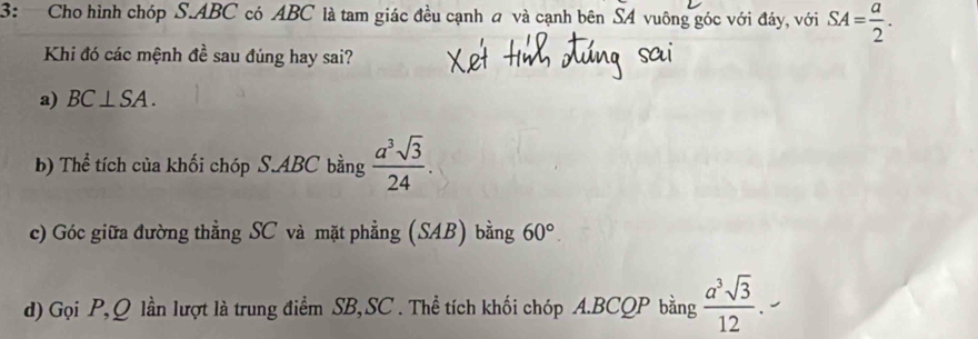 3: Cho hình chóp S. ABC có ABC là tam giác đều cạnh a và cạnh bên SA vuông góc với đáy, với SA= a/2 . 
Khi đó các mệnh đề sau đúng hay sai? 
a) BC⊥ SA. 
b) Thể tích của khối chóp S. ABC bằng  a^3sqrt(3)/24 . 
c) Góc giữa đường thẳng SC và mặt phẳng (SAB) bằng 60°. 
d) Gọi P, Q lần lượt là trung điểm SB,SC . Thể tích khối chóp A. BCQP bằng  a^3sqrt(3)/12 .