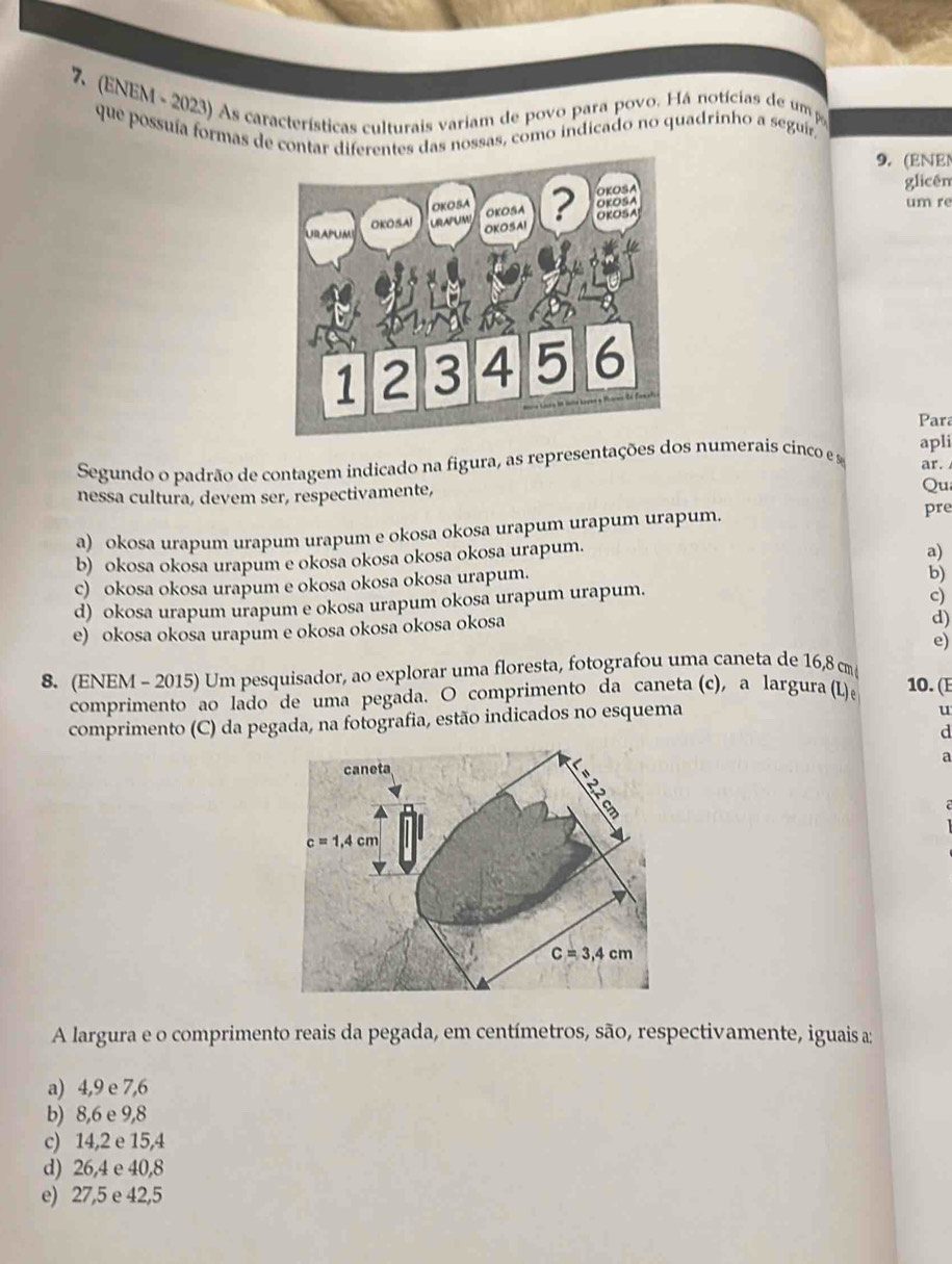 7, (ENEM - 2023) As características culturais variam de povo para povo. Há notícias de um p
que possuía formas de contar diferentes das nossas, como indicado no quadrinho a seguír
9. (ENE
glicên
um re
Para
Segundo o padrão de contagem indicado na figura, as representações dos numerais cinco e s apli ar.
nessa cultura, devem ser, respectivamente, Qu
a) okosa urapum urapum urapum e okosa okosa urapum urapum urapum.
pre
b) okosa okosa urapum e okosa okosa okosa okosa urapum.
a)
c) okosa okosa urapum e okosa okosa okosa urapum.
b)
d) okosa urapum urapum e okosa urapum okosa urapum urapum.
c)
e) okosa okosa urapum e okosa okosa okosa okosa
d)
e)
8. (ENEM - 2015) Um pesquisador, ao explorar uma floresta, fotografou uma caneta de 16,8 cm
comprimento ao lado de uma pegada. O comprimento da caneta (c), a largura (L)e 10.( 
comprimento (C) da pegada, na fotografia, estão indicados no esquema
u
d
a
A largura e o comprimento reais da pegada, em centímetros, são, respectivamente, iguais a:
a) 4,9 e 7,6
b) 8,6 e 9,8
c) 14,2 e 15,4
d) 26,4 e 40,8
e) 27,5 e 42,5