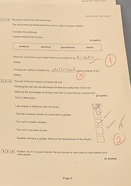 Saured Heart High School
3 ] Moving air makes the wind furbine spin.
The wind furbine generates electricity which is used to charge a battary.
Completa the santences
Choose answers from the box.
[2 marks]
chemical e lectrical gravitational kinetic
When the wind turbine spins faster there is an increase in its
_
energy
Charging the battery increases the _store of energy of the
battery
0 4 The roof of the eco-house is covered with sail.
Covenng the roof with soil decreases the thermal conductivity of the roof
What are the advantages of having a roof with a lower thermal conductivity?
Tick (▲) two boxes. [2 marks]
Less energy is needed to heat the house.
The rate of energy transfer by conduction is greater.
The roof is a belter insulator
The roof is less likely to leak.
Weather will have a greater effect on the temperature of the house.
0 $] Explain why it is a good idea for the eco-house to have both a wind turbine and
solar panels
[2 marks]
Page 6