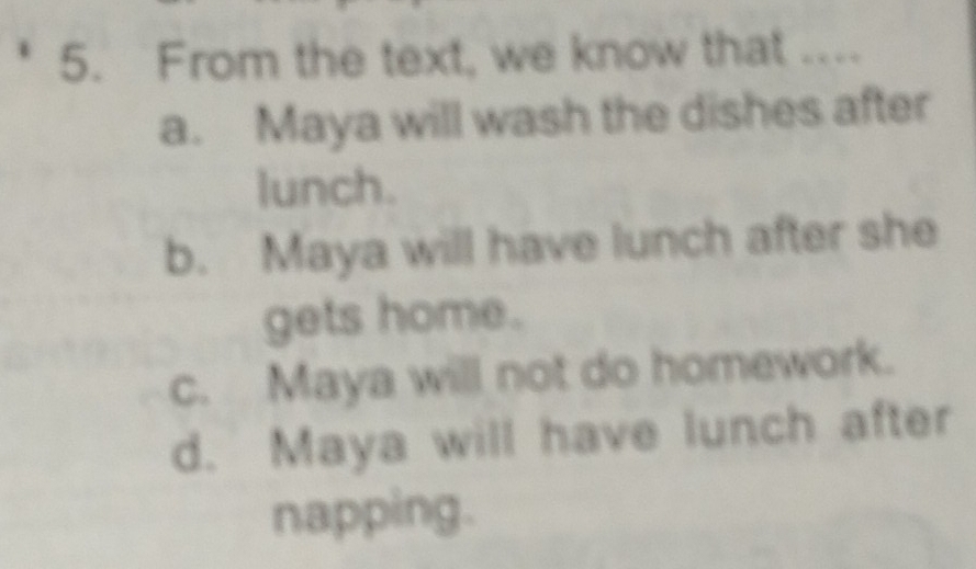 From the text, we know that ...
a. Maya will wash the dishes after
lunch.
b. Maya will have lunch after she
gets home.
c. Maya will not do homework.
d. Maya will have lunch after
napping.