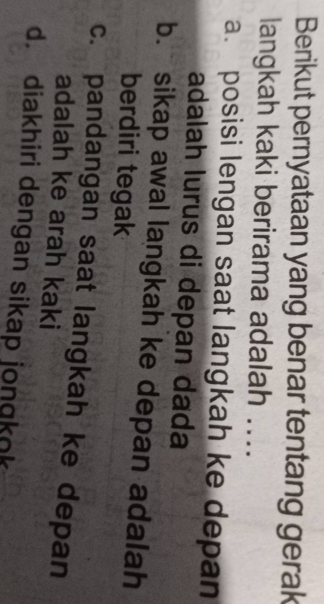 Berikut pernyataan yang benar tentang gerak
langkah kaki berirama adalah ....
a. posisi lengan saat langkah ke depan
adalah lurus di depan dada
b. sikap awal langkah ke depan adalah
berdiri tegak
c. pandangan saat langkah ke depan
adalah ke arah kaki
d. diakhiri dengan sikap jongkok