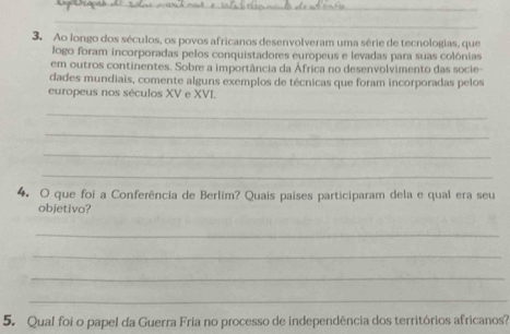 Ao longo dos séculos, os povos africanos desenvolveram uma série de tecnologias, que 
logo foram incorporadas pelos conquistadores europeus e levadas para suas colônias 
em outros continentes. Sobre a importância da África no desenvolvimento das socie- 
dades mundiais, comente alguns exemplos de técnicas que foram incorporadas pelos 
europeus nos séculos XV e XVI. 
_ 
_ 
_ 
_ 
4. O que foi a Conferência de Berlim? Quais países participaram dela e qual era seu 
objetivo? 
_ 
_ 
_ 
_ 
5. Qual foi o papel da Guerra Fria no processo de independência dos territórios africanos?