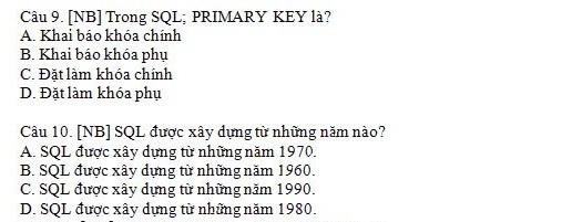 [NB] Trong SQL; PRIMARY KEY là?
A. Khai báo khóa chính
B. Khai báo khóa phụ
C. Đặt làm khóa chính
D. Đặt làm khóa phụ
Câu 10. [NB] SQL được xây dựng từ những năm nào?
A. SQL được xây dựng từ những năm 1970.
B. SQL được xây dựng từ những năm 1960.
C. SQL được xây dựng từ những năm 1990.
D. SQL được xây dựng từ những năm 1980.