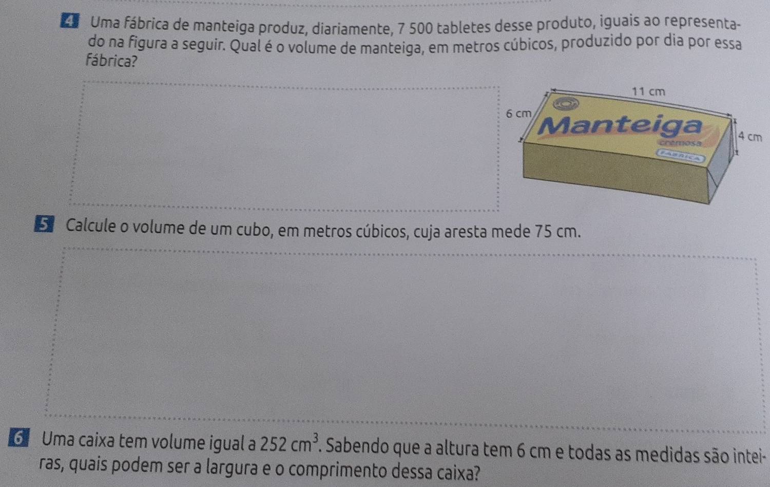 Uma fábrica de manteiga produz, diariamente, 7 500 tabletes desse produto, iguais ao representa- 
do na figura a seguir. Qual é o volume de manteiga, em metros cúbicos, produzido por dia por essa 
fábrica? 
5 Calcule o volume de um cubo, em metros cúbicos, cuja aresta mede 75 cm. 
6 Uma caixa tem volume igual a 252cm^3. . Sabendo que a altura tem 6 cm e todas as medidas são intei- 
ras, quais podem ser a largura e o comprimento dessa caixa?