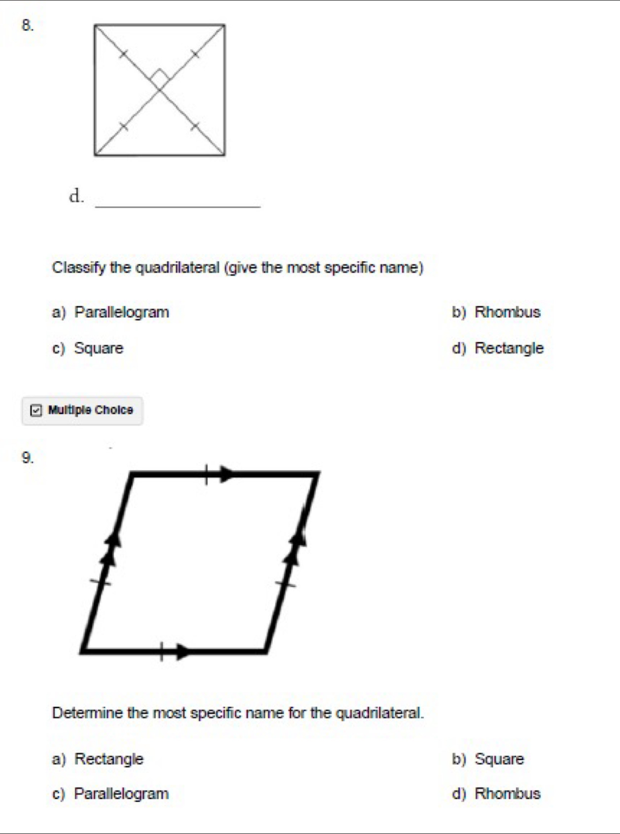 d._
Classify the quadrilateral (give the most specific name)
a) Parallelogram b) Rhombus
c) Square d) Rectangle
Multiple Choice
9.
Determine the most specific name for the quadrilateral.
a) Rectangle b) Square
c) Parallelogram d) Rhombus