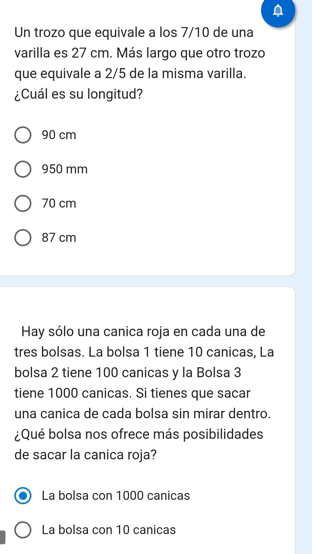 Un trozo que equivale a los 7/10 de una
varilla es 27 cm. Más largo que otro trozo
que equivale a 2/5 de la misma varilla.
¿Cuál es su longitud?
90 cm
950 mm
70 cm
87 cm
Hay sólo una canica roja en cada una de
tres bolsas. La bolsa 1 tiene 10 canicas, La
bolsa 2 tiene 100 canicas y la Bolsa 3
tiene 1000 canicas. Si tienes que sacar
una canica de cada bolsa sin mirar dentro.
¿Qué bolsa nos ofrece más posibilidades
de sacar la canica roja?
La bolsa con 1000 canicas
La bolsa con 10 canicas