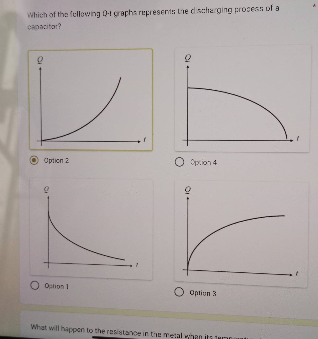 Which of the following Q-t graphs represents the discharging process of a
*
capacitor?
Option 2 Option 4
Option 1
Option 3
What will happen to the resistance in the metal when its ter