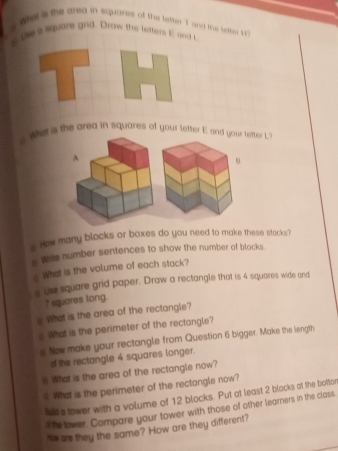 wet is the areg in squares of the lefter T and the lefter ' 
s te square grid. Drow the lefters E and t 
T 
e. Whet is the area in squares of your letter E and your letter 1. 
s How many blocks or boxes do you need to make these stacks? 
s white number sentences to show the number of blocks. 
s What is the volume of each stack? 
s Use square grid paper. Draw a rectangle that is 4 squares wide and
7 squares long. 
_ What is the area of the rectangle? 
What is the perimeter of the rectangle? 
# New make your rectangle from Question 6 bigger. Make the length 
of the rectangle 4 squares longer. 
is What is the area of the rectangle now? 
e What is the perimeter of the rectangle now? 
Iud a tower with a volume of 12 blocks. Put at least 2 blocks of the bottor 
i te lower. Compare your tower with those of other learners in the class. 
nw as they the same? How are they different?