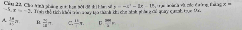 Cho hình phẳng giới hạn bởi đồ thị hàm số y=-x^2-8x-15 , trục hoành và các đường thẳng x=
-5, x=-3. Tính thể tích khối tròn xoay tạo thành khi cho hình phẳng đó quay quanh trục Ox.
A.  16/15 π. B.  76/15 π. C.  18/5 π. D.  500/3 π.