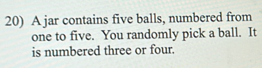 A jar contains five balls, numbered from 
one to five. You randomly pick a ball. It 
is numbered three or four.