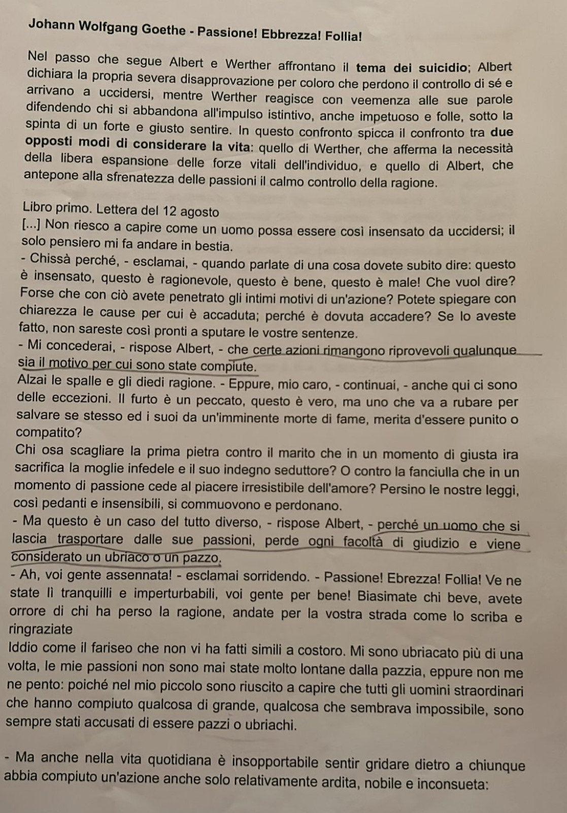 Johann Wolfgang Goethe - Passione! Ebbrezza! Follia!
Nel passo che segue Albert e Werther affrontano il tema dei suicidio; Albert
dichiara la propria severa disapprovazione per coloro che perdono il controllo di sé e
arrivano a uccidersi, mentre Werther reagisce con veemenza alle sue parole
difendendo chi si abbandona all'impulso istintivo, anche impetuoso e folle, sotto la
spinta di un forte e giusto sentire. In questo confronto spicca il confronto tra due
opposti modi di considerare la vita: quello di Werther, che afferma la necessità
della libera espansione delle forze vitali dell'individuo, e quello di Albert, che
antepone alla sfrenatezza delle passioni il calmo controllo della ragione.
Libro primo. Lettera del 12 agosto
[...] Non riesco a capire come un uomo possa essere così insensato da uccidersi; il
solo pensiero mi fa andare in bestia.
- Chissà perché, - esclamai, - quando parlate di una cosa dovete subito dire: questo
è insensato, questo è ragionevole, questo è bene, questo è male! Che vuol dire?
Forse che con ciò avete penetrato gli intimi motivi di un'azione? Potete spiegare con
chiarezza le cause per cui è accaduta; perché è dovuta accadere? Se lo aveste
fatto, non sareste così pronti a sputare le vostre sentenze.
- Mi concederai, - rispose Albert, - che certe azioni rimangono riprovevoli qualunque
sia il motivo per cui sono state compiute.
Alzai le spalle e gli diedi ragione. - Eppure, mio caro, - continuai, - anche qui ci sono
delle eccezioni. Il furto è un peccato, questo è vero, ma uno che va a rubare per
salvare se stesso ed i suoi da un'imminente morte di fame, merita d'essere punito o
compatito?
Chi osa scagliare la prima pietra contro il marito che in un momento di giusta ira
sacrifica la moglie infedele e il suo indegno seduttore? O contro la fanciulla che in un
momento di passione cede al piacere irresistibile dell'amore? Persino le nostre leggi,
così pedanti e insensibili, si commuovono e perdonano.
- Ma questo è un caso del tutto diverso, - rispose Albert, - perché un uomo che si
lascia trasportare dalle sue passioni, perde ogni facoltà di giudizio e viene
considerato un ubriaco o un pazzo.
- Ah, voi gente assennata! - esclamai sorridendo. - Passione! Ebrezza! Follia! Ve ne
state lì tranquilli e imperturbabili, voi gente per bene! Biasimate chi beve, avete
orrore di chi ha perso la ragione, andate per la vostra strada come lo scriba e
ringraziate
Iddio come il fariseo che non vi ha fatti simili a costoro. Mi sono ubriacato più di una
volta, le mie passioni non sono mai state molto lontane dalla pazzia, eppure non me
ne pento: poiché nel mio piccolo sono riuscito a capire che tutti gli uomini straordinari
che hanno compiuto qualcosa di grande, qualcosa che sembrava impossibile, sono
sempre stati accusati di essere pazzi o ubriachi.
- Ma anche nella vita quotidiana è insopportabile sentir gridare dietro a chiunque
abbia compiuto un'azione anche solo relativamente ardita, nobile e inconsueta: