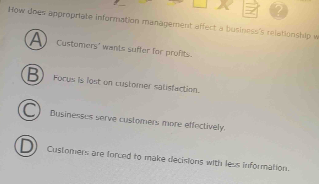 ?
How does appropriate information management affect a business's relationship w
A Customers’ wants suffer for profits.
B Focus is lost on customer satisfaction.
Businesses serve customers more effectively.
Customers are forced to make decisions with less information.