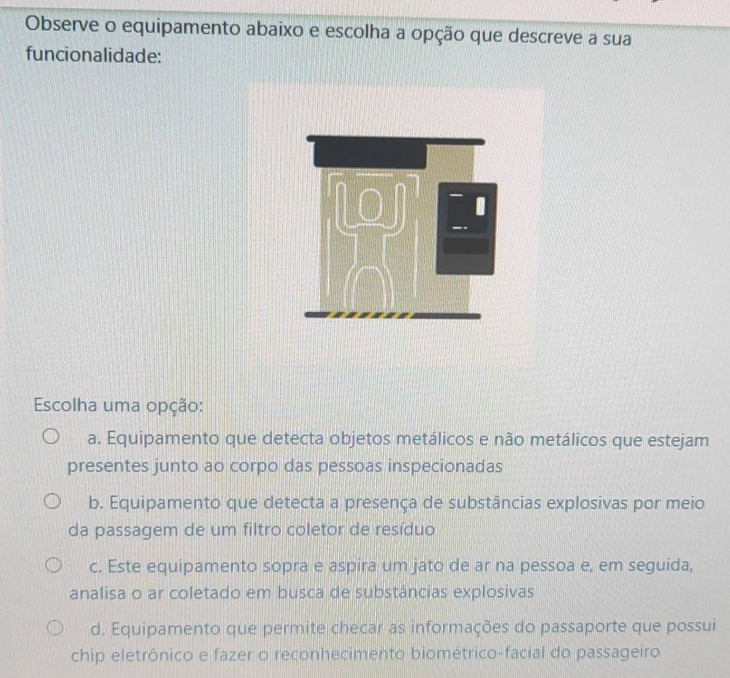 Observe o equipamento abaixo e escolha a opção que descreve a sua
funcionalidade:
Escolha uma opção:
a. Equipamento que detecta objetos metálicos e não metálicos que estejam
presentes junto ao corpo das pessoas inspecionadas
b. Equipamento que detecta a presença de substâncias explosivas por meio
da passagem de um filtro coletor de resíduo
c. Este equipamento sopra e aspira um jato de ar na pessoa e, em seguida,
analisa o ar coletado em busca de substâncias explosivas
d. Equipamento que permite checar as informações do passaporte que possui
chip eletrônico e fazer o reconhecimento biométrico-facial do passageiro