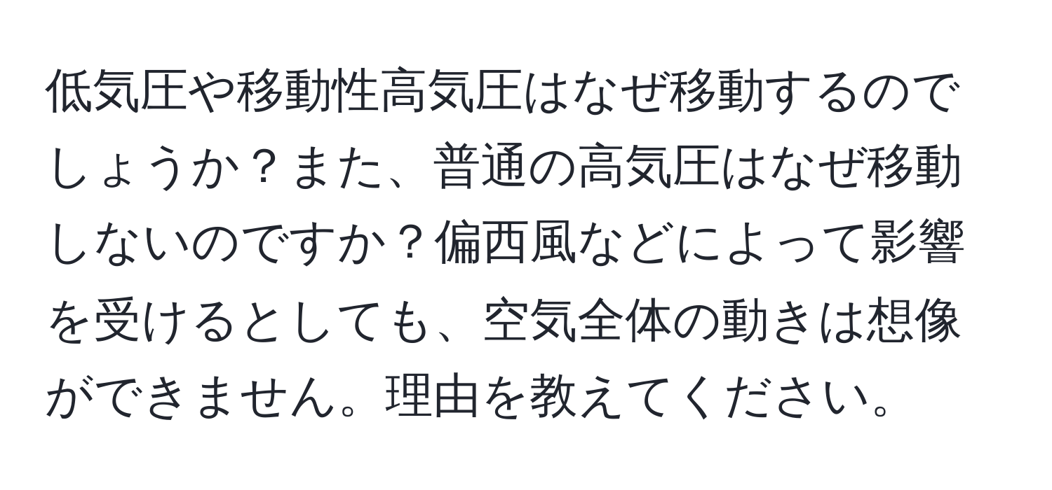 低気圧や移動性高気圧はなぜ移動するのでしょうか？また、普通の高気圧はなぜ移動しないのですか？偏西風などによって影響を受けるとしても、空気全体の動きは想像ができません。理由を教えてください。