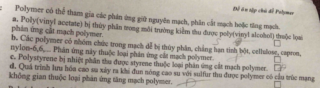 Đề ôn tập chủ đề Polymer
Polymer có thể tham gia các phản ứng giữ nguyên mạch, phân cắt mạch hoặc tăng mạch.
a. Poly(vinyl acetate) bị thủy phân trong môi trường kiểm thu được poly(vinyl alcohol) thuộc lọai
phản ứng cắt mạch polymer.
b. Các polymer có nhóm chức trong mạch dễ bị thủy phân, chẳng hạn tinh bột, cellulose, capron,
nylon- 6, 6,... Phản ứng này thuộc loại phản ứng cắt mạch polymer.
c. Polystyrene bị nhiệt phân thu được styrene thuộc loại phản ứng cắt mạch polymer.
d. Quá trình lưu hóa cao su xảy ra khi đun nóng cao su với sulfur thu được polymer có cấu trúc mạng
không gian thuộc loại phản ứng tăng mạch polymer.