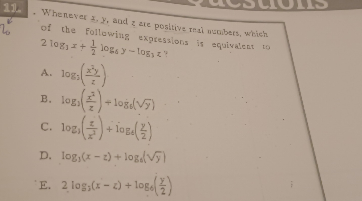 dcstons
11. . Whenever x, y, and z are positive real numbers, which
of the following expressions is equivalent to
2log _3x+ 1/2 log _6y-log _3z ?
A. log _3( x^2y/z )
B. log _3( x^2/z )+log _6(sqrt(y))
C. log _3( z/x^2 )+log _6( y/2 )
D. log _3(x-z)+log _6(sqrt(y))
E. 2log _3(x-z)+log _6( y/2 )