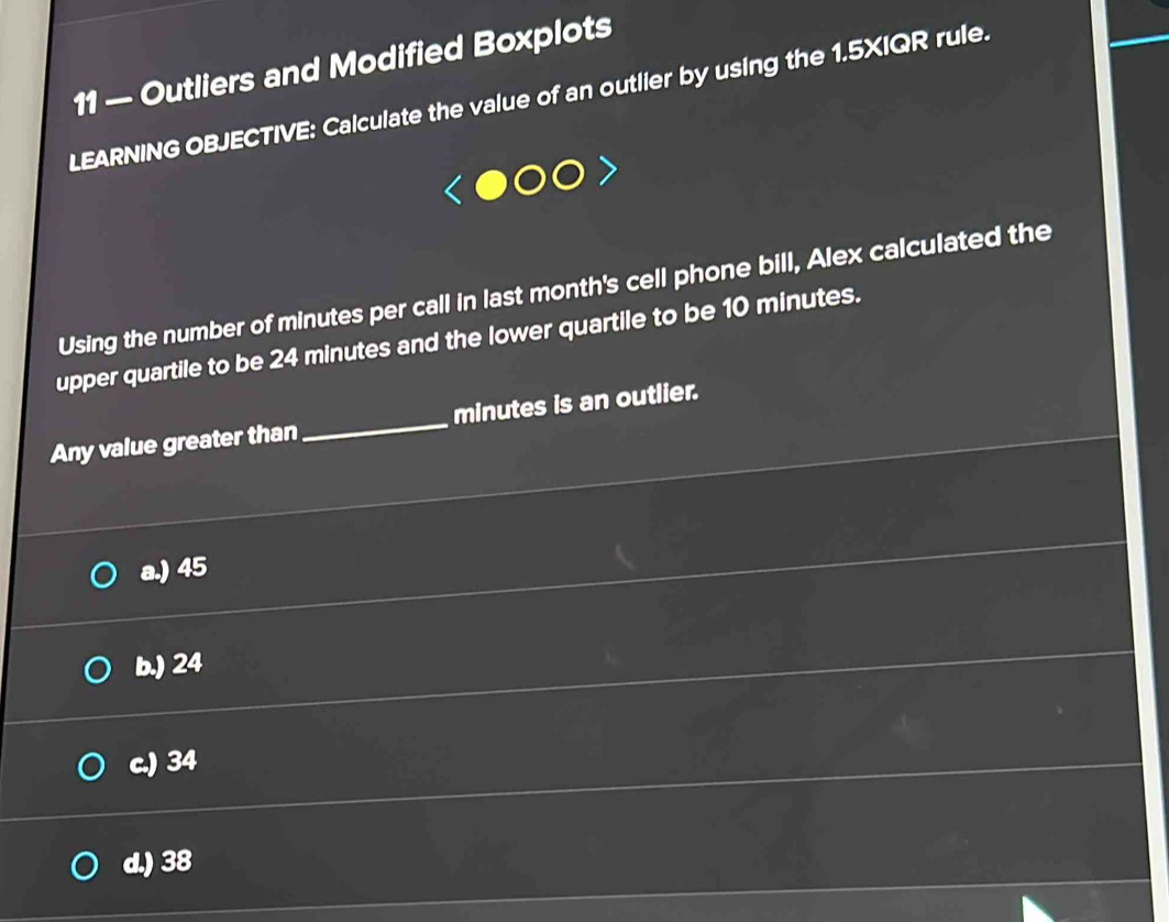 11 — Outliers and Modified Boxplots
LEARNING OBJECTIVE: Calculate the value of an outlier by using the 1.5XIQR rule.
Using the number of minutes per call in last month 's cell phone bill, Alex calculated the
upper quartile to be 24 minutes and the lower quartile to be 10 minutes.
Any value greater than _ minutes is an outlier.
a.) 45
b.) 24
c.) 34
d.) 38