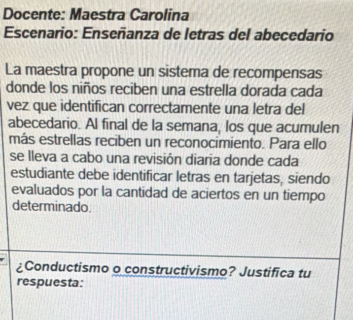 Docente: Maestra Carolina 
Escenario: Enseñanza de letras del abecedario 
La maestra propone un sistema de recompensas 
donde los niños reciben una estrella dorada cada 
vez que identifican correctamente una letra del 
abecedario. Al final de la semana, los que acumulen 
más estrellas reciben un reconocimiento. Para ello 
se lleva a cabo una revisión diaria donde cada 
estudiante debe identificar letras en tarjetas, siendo 
evaluados por la cantidad de aciertos en un tiempo 
determinado. 
¿Conductismo o constructivismo? Justifica tu 
respuesta: