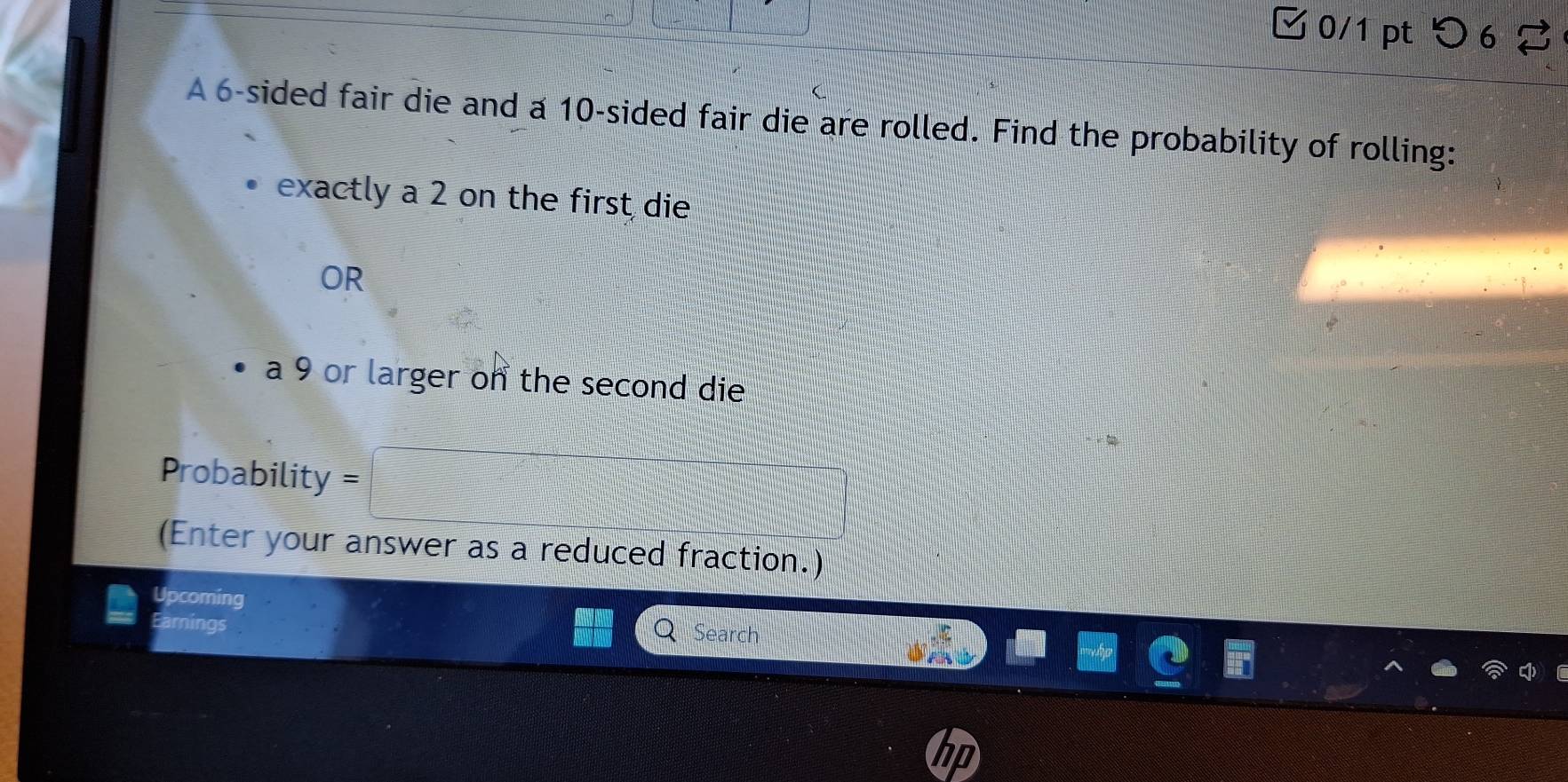 ✔0/1 pt つ 6 2 
A 6 -sided fair die and a 10 -sided fair die are rolled. Find the probability of rolling: 
exactly a 2 on the first die 
OR 
a 9 or larger on the second die 
Probability = 
(Enter your answer as a reduced fraction.) 
Upcoming 
Earnings Search