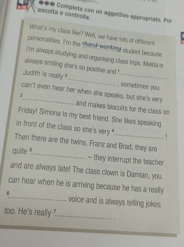 5-36 
●●● Completa con un aggettivo appropriato. Poi 
ascolta e controlla. 
What's my class like? Well, we have lots of different 
personalities. I'm the shard-working student because 
I'm always studying and organising class trips. Melita is 
always smiling she’s so positive and 1 
Judith is really ?_ _sometimes you 
_can't even hear her when she speaks, but she's very
3
and makes biscuits for the class on 
Friday! Simona is my best friend. She likes speaking 
_ 
in front of the class so she's very . 
！ 
Then there are the twins, Franz and Brad, they are 
quite 5 _ 
— they interrupt the teacher 
and are always late! The class clown is Damian, you 
_ 
can hear when he is arriving because he has a really 
6 
voice and is always telling jokes 
too. He's really 7 _