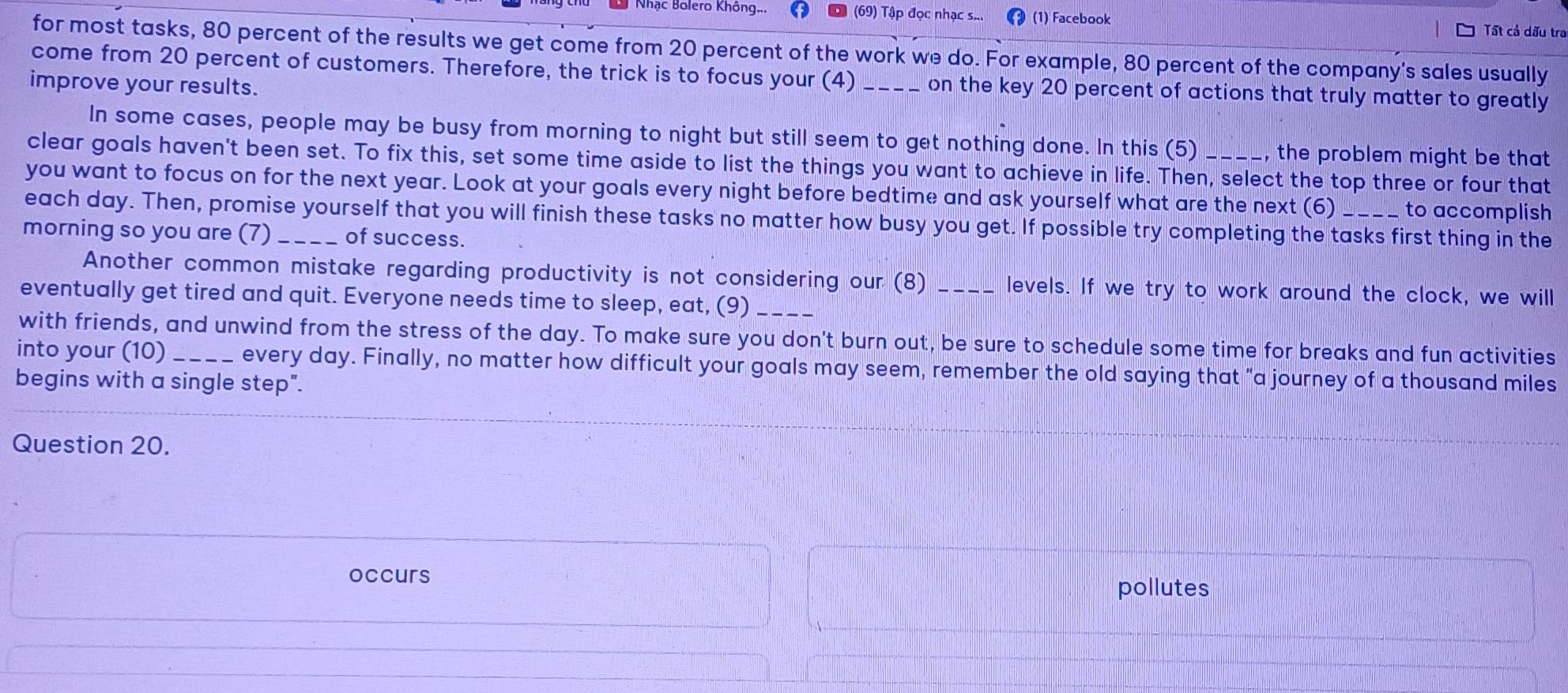 Nhạc Bolero Không. (69) Tập đọc nhạc s... (1) Facebook Tất cả dấu tra 
for most tasks, 80 percent of the results we get come from 20 percent of the work we do. For example, 80 percent of the company's sales usually 
come from 20 percent of customers. Therefore, the trick is to focus your (4) _on the key 20 percent of actions that truly matter to greatly 
improve your results. 
In some cases, people may be busy from morning to night but still seem to get nothing done. In this (5) , the problem might be that 
clear goals haven't been set. To fix this, set some time aside to list the things you want to achieve in life. Then, select the top three or four that 
you want to focus on for the next year. Look at your goals every night before bedtime and ask yourself what are the next (6) to accomplish 
each day. Then, promise yourself that you will finish these tasks no matter how busy you get. If possible try completing the tasks first thing in the 
morning so you are (7) _of success. 
Another common mistake regarding productivity is not considering our (8) _levels. If we try to work around the clock, we will 
eventually get tired and quit. Everyone needs time to sleep, eat, (9)_ 
with friends, and unwind from the stress of the day. To make sure you don't burn out, be sure to schedule some time for breaks and fun activities 
into your (10)_ every day. Finally, no matter how difficult your goals may seem, remember the old saying that "a journey of a thousand miles
begins with a single step". 
Question 20. 
occurs 
pollutes