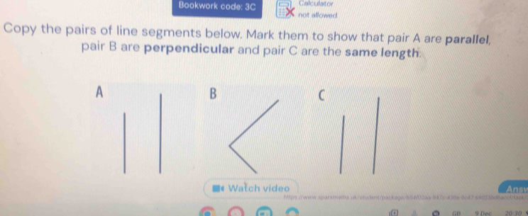 Bookwork code: 3C Calculator 
not allowed. 
Copy the pairs of line segments below. Mark them to show that pair A are parallel, 
pair B are perpendicular and pair C are the same length. 
A 
B 
C 
Watch video Ansv 
https://www.sparonams ok/etdent/packagah64f02as 94% a A 1 69 
0 GB 9 Dec 20 30