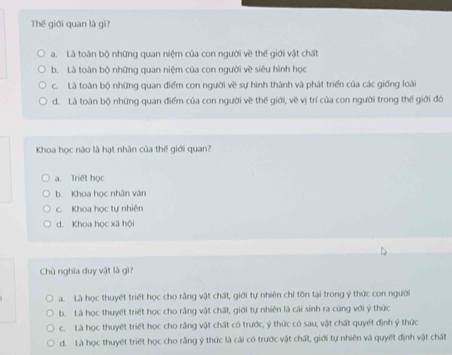 Thế giới quan là gì?
a. Là toàn bộ những quan niệm của con người về thế giới vật chất
b. Là toàn bộ những quan niệm của con người về siêu hình học
c. Là toàn bộ những quan điểm con người về sự hình thành và phát triển của các giống loài
d. Là toàn bộ những quan điểm của con người về thế giới, về vị trí của con người trong thế giới đó
Khoa học nào là hạt nhân của thế giới quan?
a. Triết học
b. Khoa học nhân văn
c. Khoa học tự nhiên
d. Khoa học xã hội
Chủ nghĩa duy vật là gì?
a. Là học thuyết triết học cho rằng vật chất, giới tự nhiên chỉ tồn tại trong ý thức con người
b. Là học thuyết triết học cho rằng vật chất, giới tự nhiên là cái sinh ra cùng với ý thức
c. Là học thuyết triết học cho rằng vật chất có trước, ý thức có sau, vật chất quyết định ý thức
d. Là học thuyết triết học cho rằng ý thức là cái có trước vật chất, giới tự nhiên và quyết định vật chất