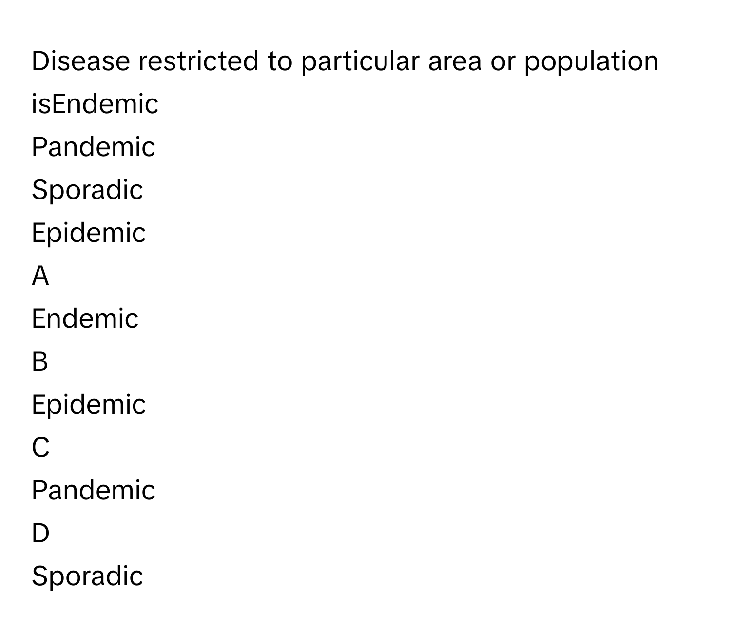 Disease restricted to particular area or population isEndemic
Pandemic
Sporadic
Epidemic

A  
Endemic 


B  
Epidemic 


C  
Pandemic 


D  
Sporadic