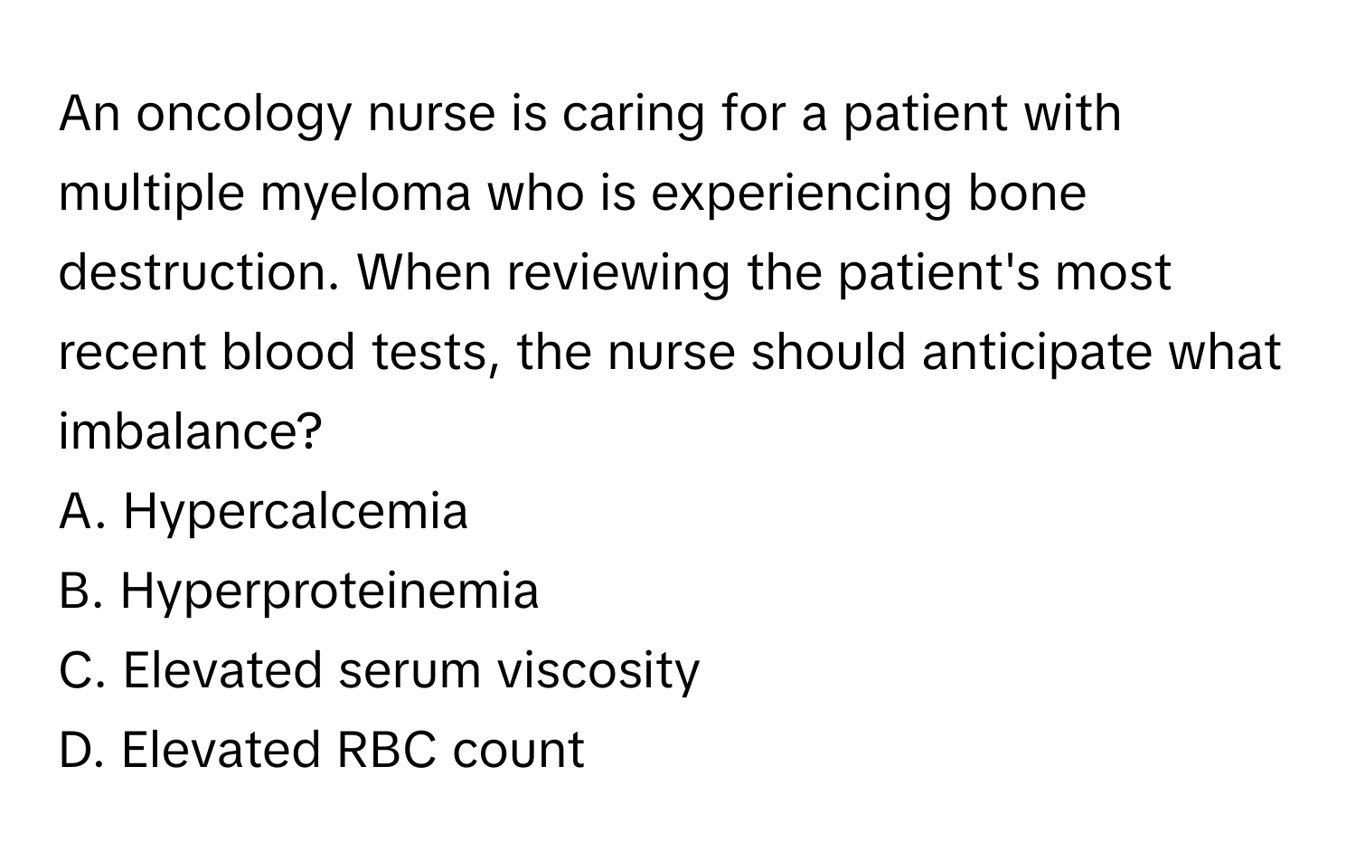 An oncology nurse is caring for a patient with multiple myeloma who is experiencing bone destruction. When reviewing the patient's most recent blood tests, the nurse should anticipate what imbalance?

A. Hypercalcemia
B. Hyperproteinemia
C. Elevated serum viscosity
D. Elevated RBC count